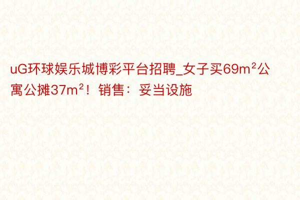 uG环球娱乐城博彩平台招聘_女子买69m²公寓公摊37m²！销售：妥当设施