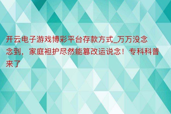 开云电子游戏博彩平台存款方式_万万没念念到，家庭袒护尽然能篡改运说念！专科科普来了