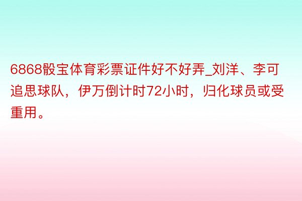 6868骰宝体育彩票证件好不好弄_刘洋、李可追思球队，伊万倒计时72小时，归化球员或受重用。