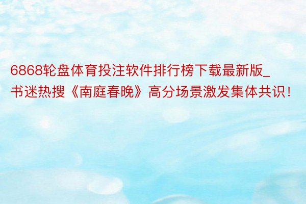 6868轮盘体育投注软件排行榜下载最新版_书迷热搜《南庭春晚》高分场景激发集体共识！