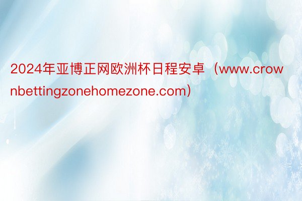 2024年亚博正网欧洲杯日程安卓（www.crownbettingzonehomezone.com）