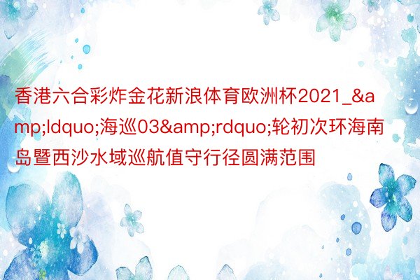 香港六合彩炸金花新浪体育欧洲杯2021_&ldquo;海巡03&rdquo;轮初次环海南岛暨西沙水域巡航值守行径圆满范围