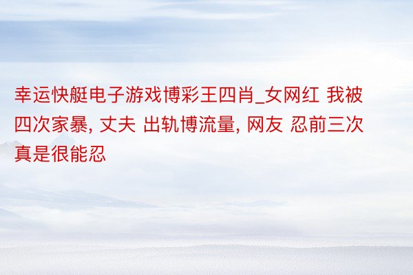 幸运快艇电子游戏博彩王四肖_女网红 我被四次家暴, 丈夫 出轨博流量, 网友 忍前三次真是很能忍