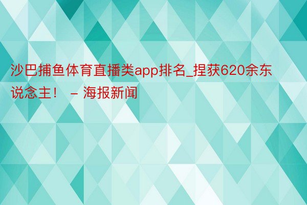 沙巴捕鱼体育直播类app排名_捏获620余东说念主！ - 海报新闻