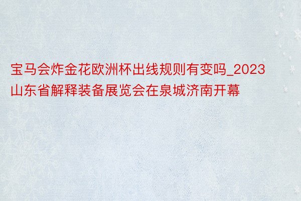 宝马会炸金花欧洲杯出线规则有变吗_2023山东省解释装备展览会在泉城济南开幕