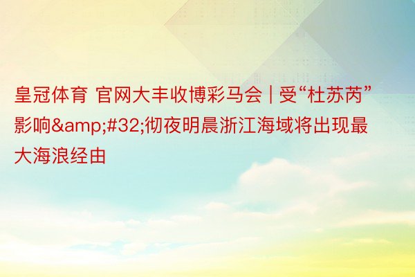 皇冠体育 官网大丰收博彩马会 | 受“杜苏芮”影响&#32;彻夜明晨浙江海域将出现最大海浪经由