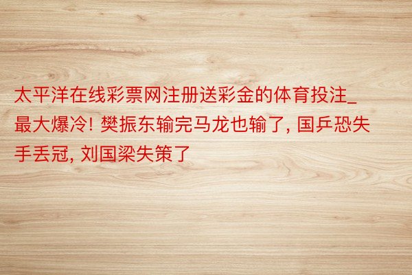 太平洋在线彩票网注册送彩金的体育投注_最大爆冷! 樊振东输完马龙也输了, 国乒恐失手丢冠, 刘国梁失策了