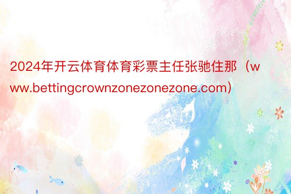 2024年开云体育体育彩票主任张驰住那（www.bettingcrownzonezonezone.com）