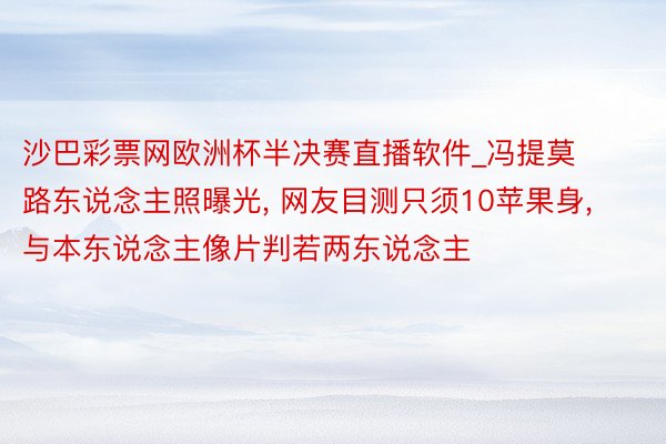 沙巴彩票网欧洲杯半决赛直播软件_冯提莫路东说念主照曝光, 网友目测只须10苹果身, 与本东说念主像片判若两东说念主