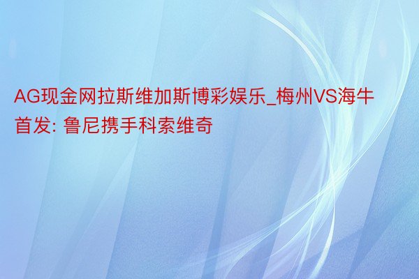 AG现金网拉斯维加斯博彩娱乐_梅州VS海牛首发: 鲁尼携手科索维奇