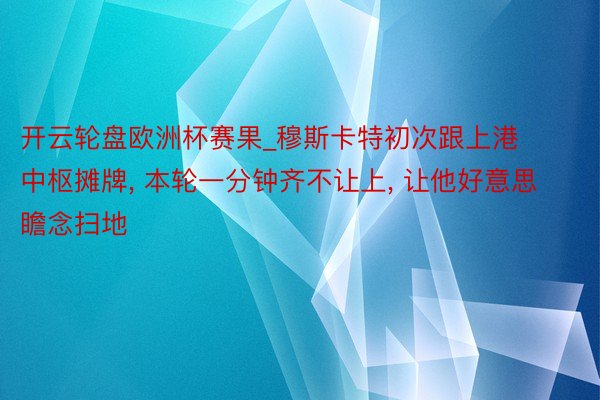 开云轮盘欧洲杯赛果_穆斯卡特初次跟上港中枢摊牌, 本轮一分钟齐不让上, 让他好意思瞻念扫地