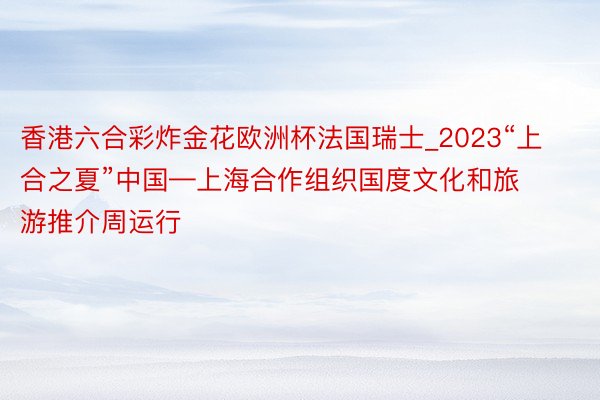 香港六合彩炸金花欧洲杯法国瑞士_2023“上合之夏”中国—上海合作组织国度文化和旅游推介周运行