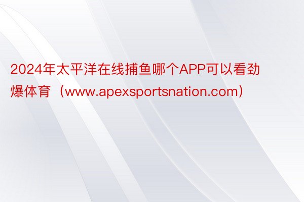 2024年太平洋在线捕鱼哪个APP可以看劲爆体育（www.apexsportsnation.com）