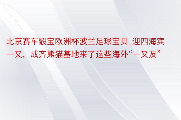 北京赛车骰宝欧洲杯波兰足球宝贝_迎四海宾一又，成齐熊猫基地来了这些海外“一又友”