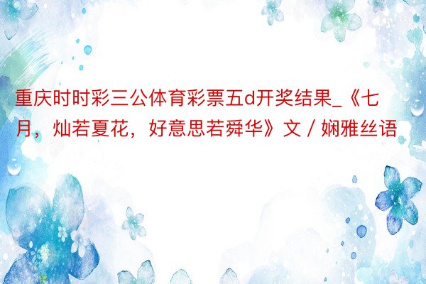 重庆时时彩三公体育彩票五d开奖结果_《七月，灿若夏花，好意思若舜华》文／娴雅丝语