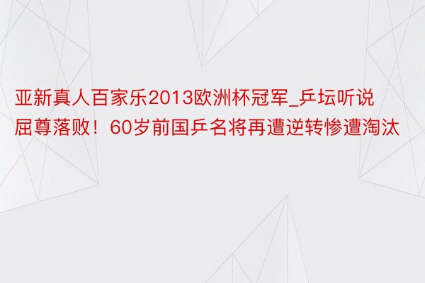 亚新真人百家乐2013欧洲杯冠军_乒坛听说屈尊落败！60岁前国乒名将再遭逆转惨遭淘汰