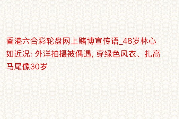 香港六合彩轮盘网上赌博宣传语_48岁林心如近况: 外洋拍摄被偶遇, 穿绿色风衣、扎高马尾像30岁