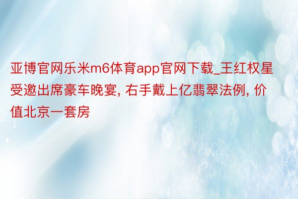 亚博官网乐米m6体育app官网下载_王红权星受邀出席豪车晚宴, 右手戴上亿翡翠法例, 价值北京一套房