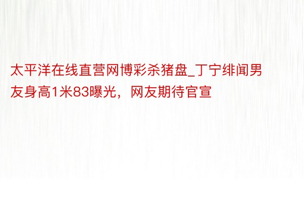 太平洋在线直营网博彩杀猪盘_丁宁绯闻男友身高1米83曝光，网友期待官宣