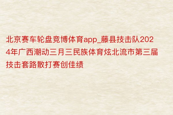 北京赛车轮盘竞博体育app_藤县技击队2024年广西潮动三月三民族体育炫北流市第三届技击套路散打赛创佳绩