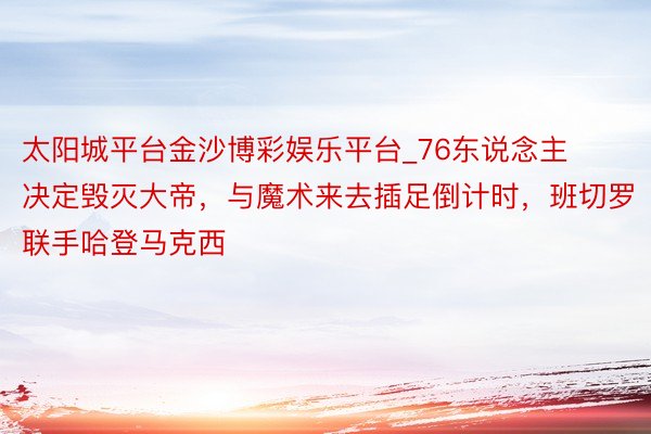 太阳城平台金沙博彩娱乐平台_76东说念主决定毁灭大帝，与魔术来去插足倒计时，班切罗联手哈登马克西