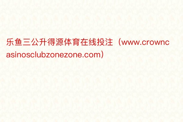 乐鱼三公升得源体育在线投注（www.crowncasinosclubzonezone.com）