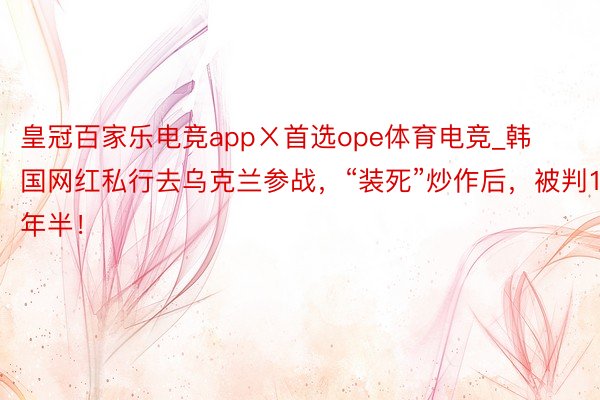 皇冠百家乐电竞appㄨ首选ope体育电竞_韩国网红私行去乌克兰参战，“装死”炒作后，被判1年半！