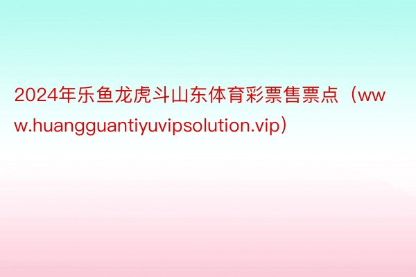 2024年乐鱼龙虎斗山东体育彩票售票点（www.huangguantiyuvipsolution.vip）