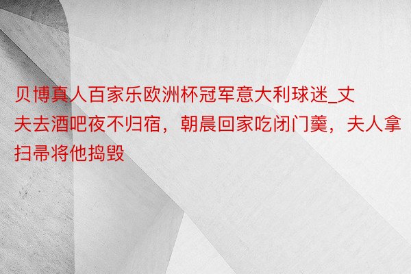 贝博真人百家乐欧洲杯冠军意大利球迷_丈夫去酒吧夜不归宿，朝晨回家吃闭门羹，夫人拿扫帚将他捣毁