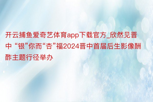 开云捕鱼爱奇艺体育app下载官方_欣然见晋中 “银”你而“杏”福2024晋中首届后生影像酬酢主题行径举办