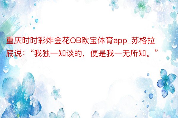 重庆时时彩炸金花OB欧宝体育app_苏格拉底说：“我独一知谈的，便是我一无所知。”