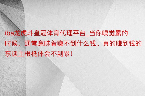 iba龙虎斗皇冠体育代理平台_当你嗅觉累的时候，通常意味着赚不到什么钱。真的赚到钱的东谈主根柢体会不到累！