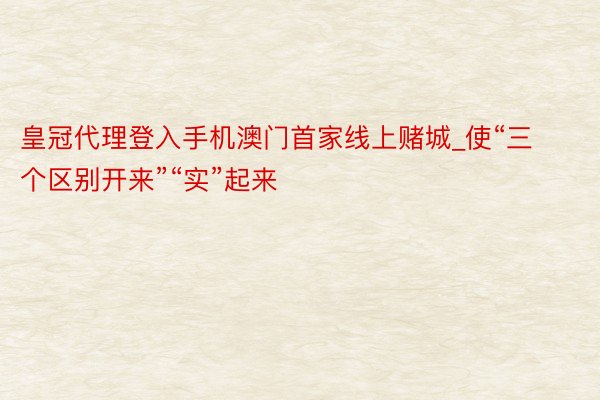 皇冠代理登入手机澳门首家线上赌城_使“三个区别开来”“实”起来