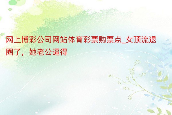 网上博彩公司网站体育彩票购票点_女顶流退圈了，她老公逼得