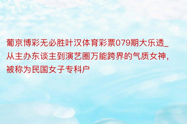 葡京博彩无必胜叶汉体育彩票079期大乐透_从主办东谈主到演艺圈万能跨界的气质女神，被称为民国女子专科户