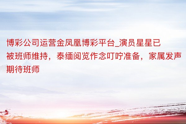 博彩公司运营金凤凰博彩平台_演员星星已被班师维持，泰缅阅览作念叮咛准备，家属发声期待班师