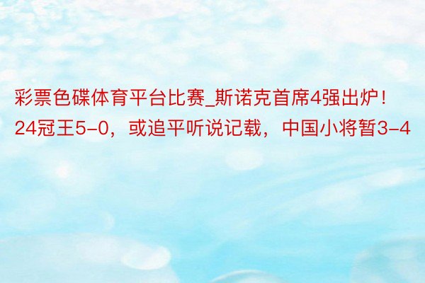 彩票色碟体育平台比赛_斯诺克首席4强出炉!24冠王5-0,或追平听说记载,中国小将暂3-4