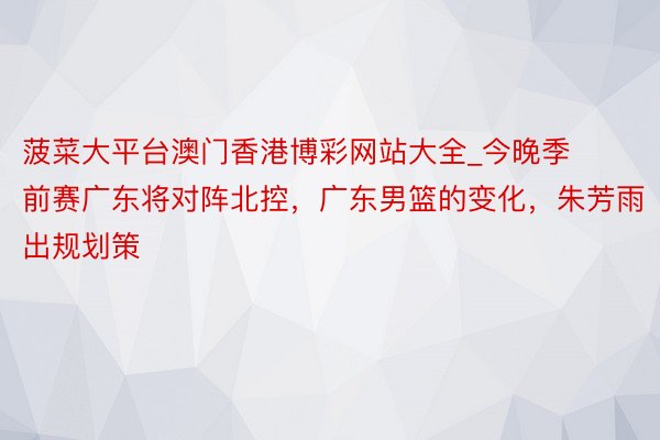 菠菜大平台澳门香港博彩网站大全_今晚季前赛广东将对阵北控,广东男篮的变化,朱芳雨出规划策